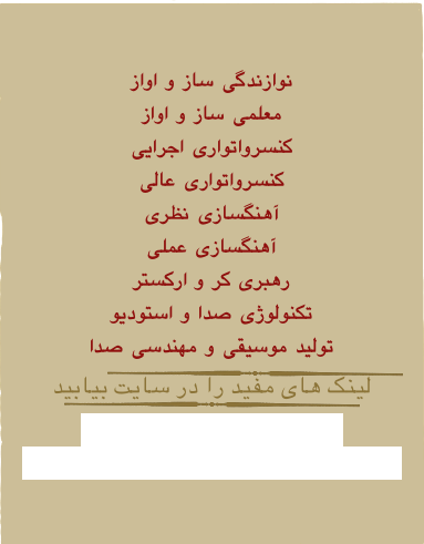 

نوازندگی ساز و اواز
معلمی ساز و اواز
کنسرواتواری اجرایی
کنسرواتواری عالی
آهنگسازی نظری
آهنگسازی عملی
رهبری کر و ارکستر
تکنولوژی صدا و استودیو
تولید موسیقی و مهندسی صدا
￼
لینک های مفید را در سایت بیابید
￼
www.nahavand.ac.ir
www.Tehranconservatory.com